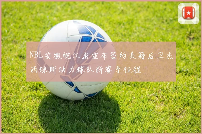 NBL安徽皖江龙宣布签约美籍后卫杰西琼斯助力球队新赛季征程