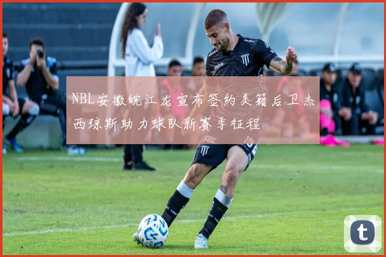 NBL安徽皖江龙宣布签约美籍后卫杰西琼斯助力球队新赛季征程