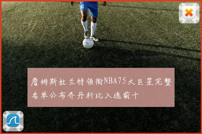 詹姆斯杜兰特领衔NBA75大巨星完整名单公布乔丹科比入选前十