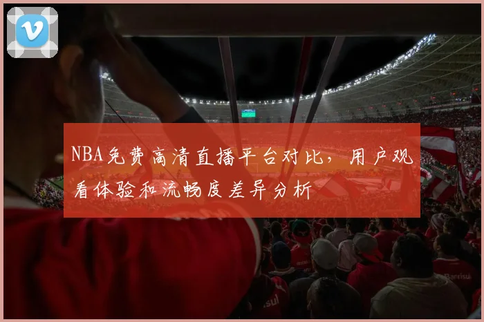 NBA免费高清直播平台对比，用户观看体验和流畅度差异分析