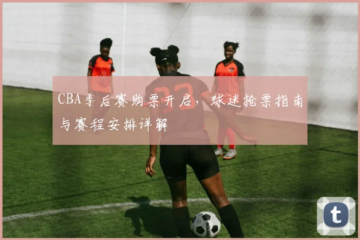 CBA季后赛购票开启，球迷抢票指南与赛程安排详解
