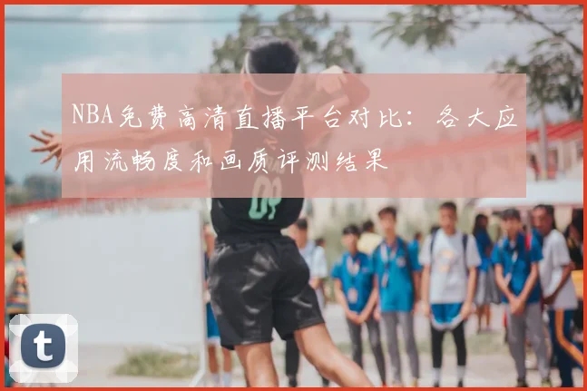NBA免费高清直播平台对比：各大应用流畅度和画质评测结果
