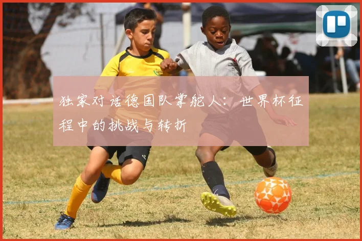 独家对话德国队掌舵人：世界杯征程中的挑战与转折