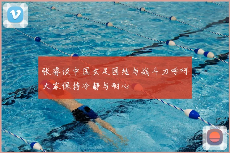 张睿谈中国女足团结与战斗力呼吁大家保持冷静与耐心