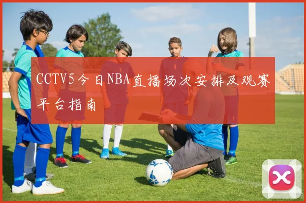 CCTV5今日NBA直播场次安排及观赛平台指南