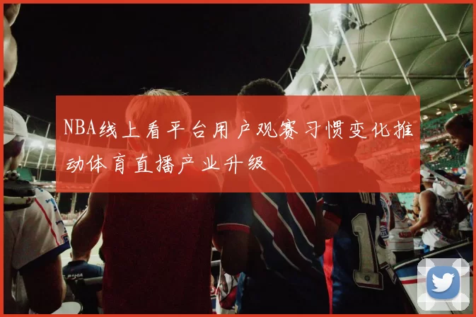 NBA线上看平台用户观赛习惯变化推动体育直播产业升级