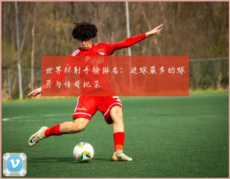 世界杯射手榜排名：进球最多的球员与传奇纪录