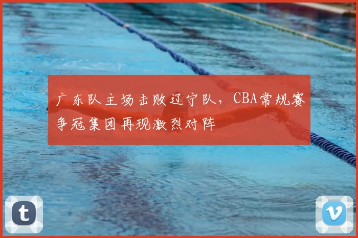 广东队主场击败辽宁队,CBA常规赛争冠集团再现激烈对阵