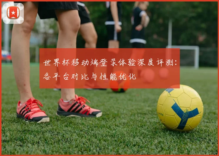 世界杯移动端登录体验深度评测：各平台对比与性能优化