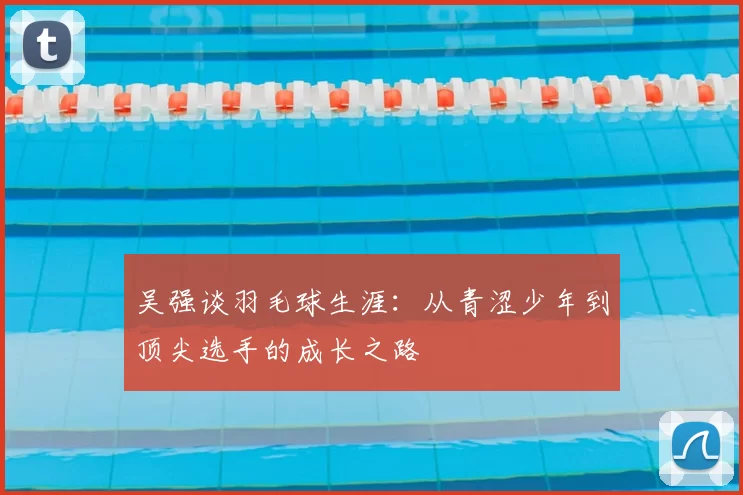 吴强谈羽毛球生涯：从青涩少年到顶尖选手的成长之路