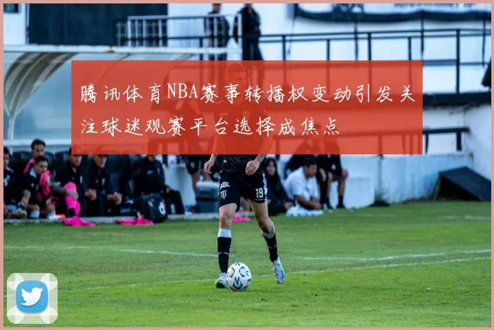 腾讯体育NBA赛事转播权变动引发关注球迷观赛平台选择成焦点