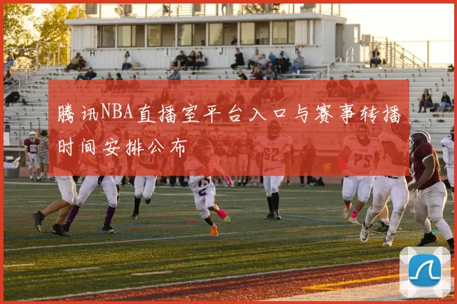 腾讯NBA直播室平台入口与赛事转播时间安排公布