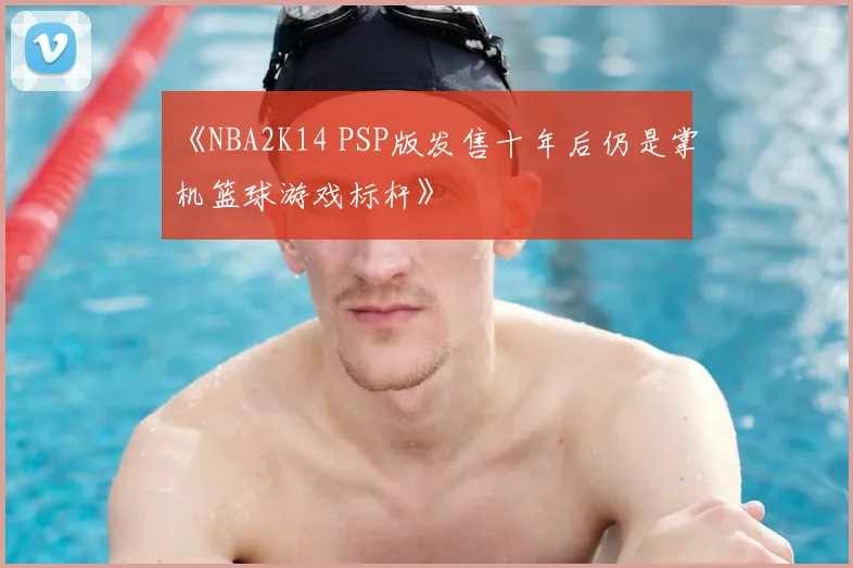 《NBA2K14 PSP版发售十年后仍是掌机篮球游戏标杆》