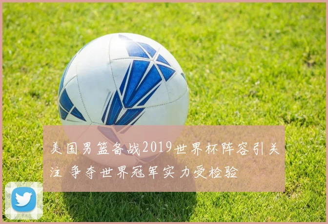 美国男篮备战2019世界杯阵容引关注 争夺世界冠军实力受检验