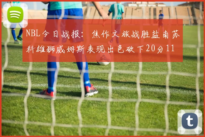 NBL今日战报：焦作文旅战胜盐南苏科雄狮威姆斯表现出色砍下20分11篮板