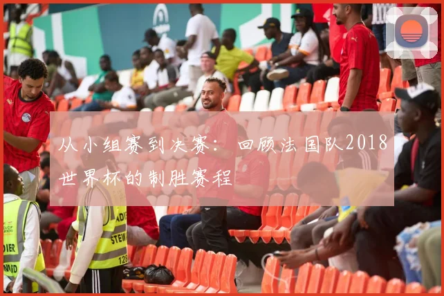 从小组赛到决赛：回顾法国队2018世界杯的制胜赛程