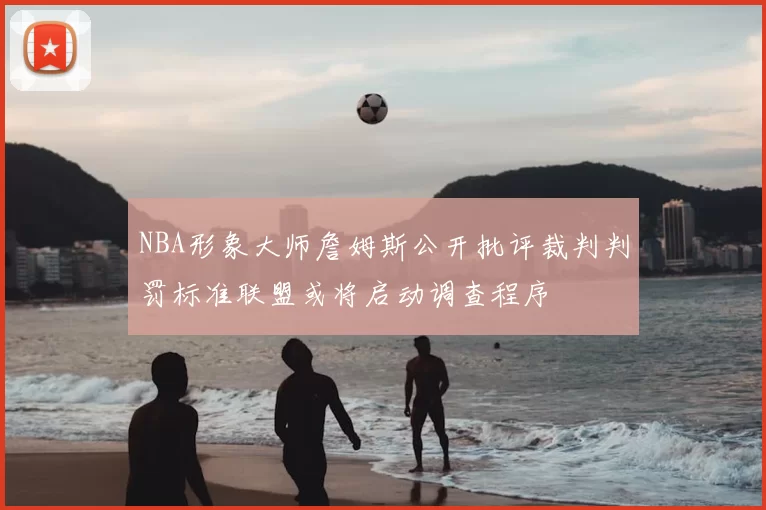 NBA形象大师詹姆斯公开批评裁判判罚标准联盟或将启动调查程序