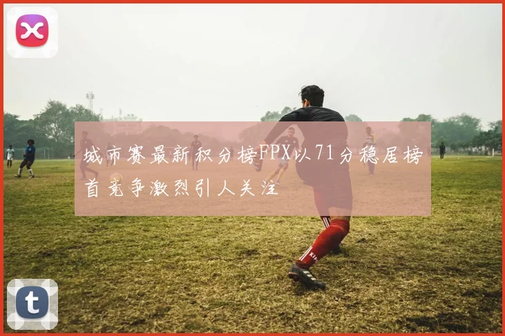 城市赛最新积分榜FPX以71分稳居榜首竞争激烈引人关注