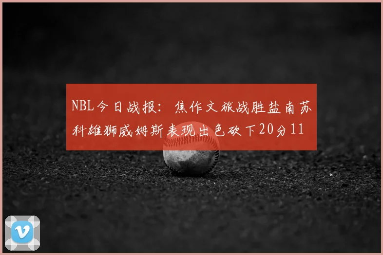 NBL今日战报：焦作文旅战胜盐南苏科雄狮威姆斯表现出色砍下20分11篮板