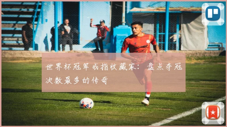 世界杯冠军戒指收藏家：盘点夺冠次数最多的传奇