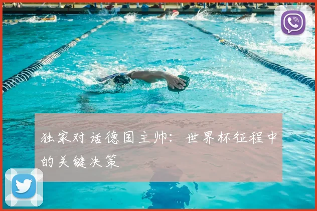 独家对话德国主帅：世界杯征程中的关键决策