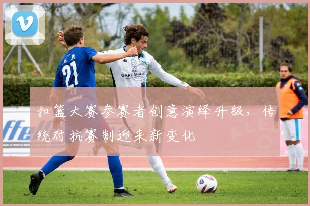 扣篮大赛参赛者创意演绎升级，传统对抗赛制迎来新变化