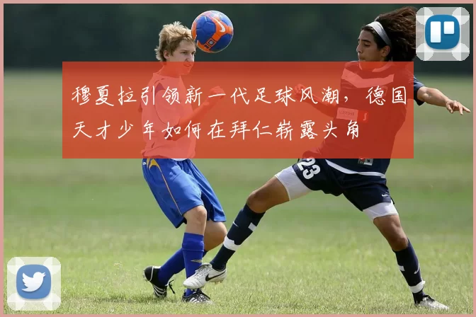 穆夏拉引领新一代足球风潮，德国天才少年如何在拜仁崭露头角